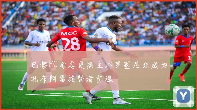巴黎FC考虑更换主帅罗塞尼尔成为孔布阿雷接替者首选