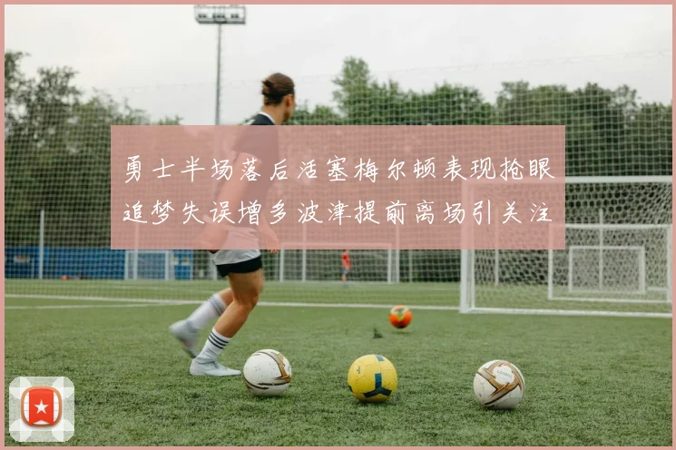 勇士半场落后活塞梅尔顿表现抢眼追梦失误增多波津提前离场引关注