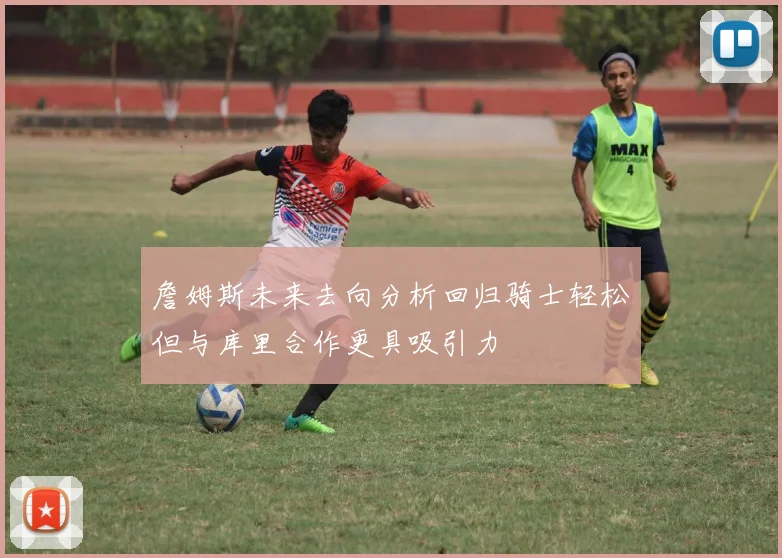 詹姆斯未来去向分析回归骑士轻松但与库里合作更具吸引力