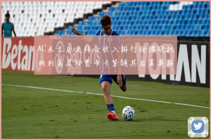 AC米兰历史转会收入排行榜揭晓托纳利高居榜首卡卡紧随其后莱奥排名第四