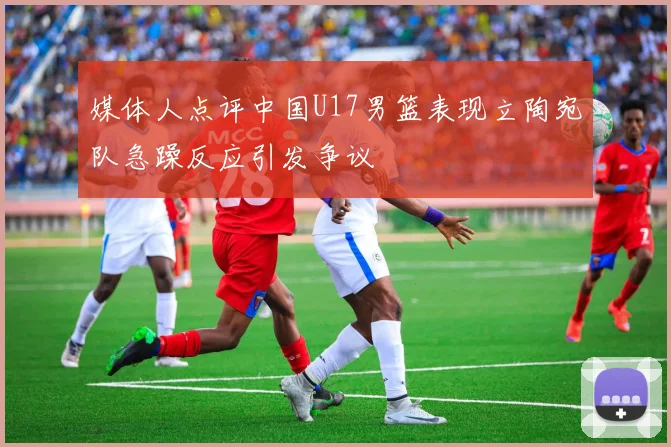 媒体人点评中国U17男篮表现立陶宛队急躁反应引发争议