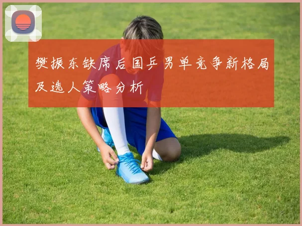 樊振东缺席后国乒男单竞争新格局及选人策略分析