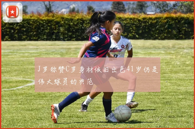 J罗称赞C罗身材依旧出色41岁仍是伟大球员的典范