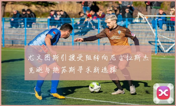 尤文图斯引援受阻转向尼古拉斯杰克逊与热苏斯寻求新选择