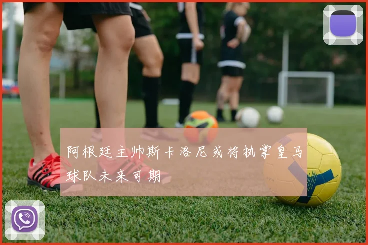 阿根廷主帅斯卡洛尼或将执掌皇马球队未来可期