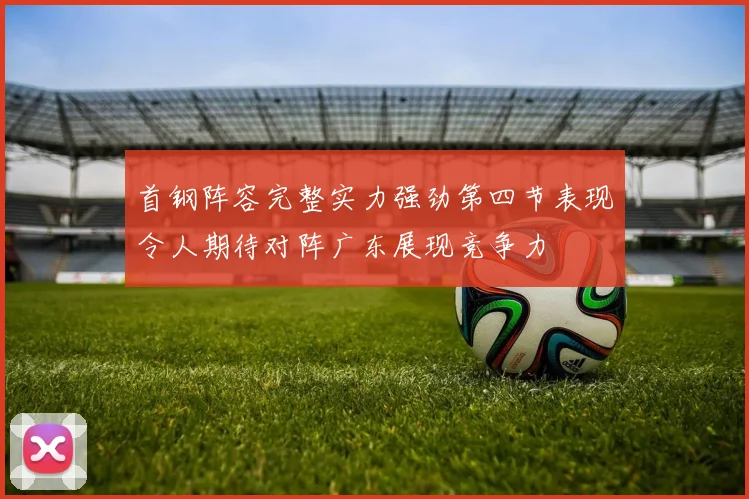 首钢阵容完整实力强劲第四节表现令人期待对阵广东展现竞争力