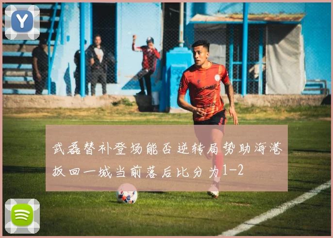 武磊替补登场能否逆转局势助海港扳回一城当前落后比分为1-2