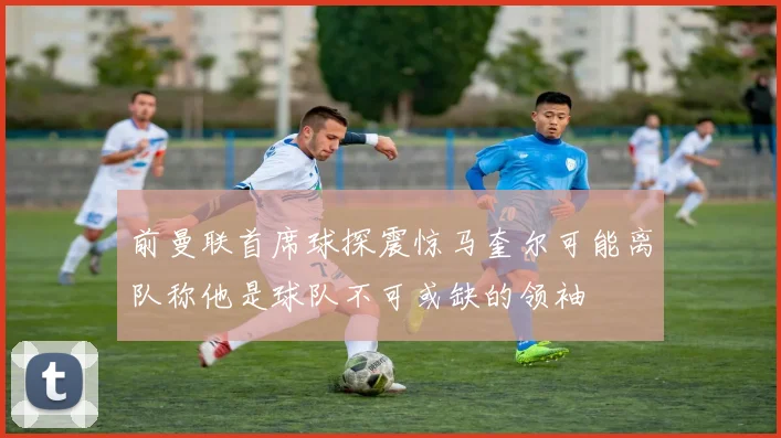 前曼联首席球探震惊马奎尔可能离队称他是球队不可或缺的领袖