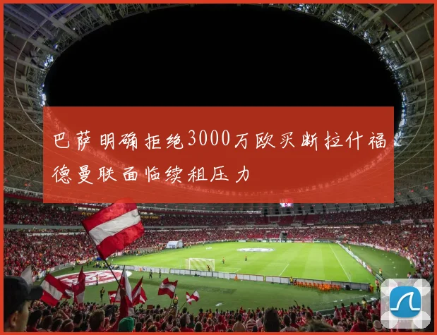巴萨明确拒绝3000万欧买断拉什福德曼联面临续租压力