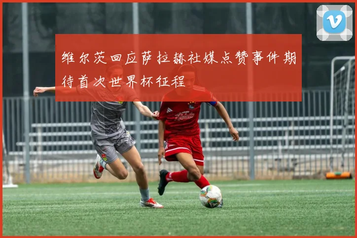 维尔茨回应萨拉赫社媒点赞事件期待首次世界杯征程