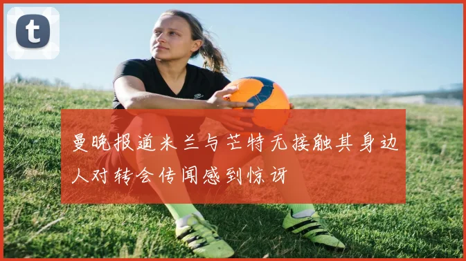 曼晚报道米兰与芒特无接触其身边人对转会传闻感到惊讶