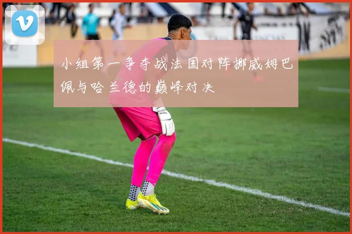 小组第一争夺战法国对阵挪威姆巴佩与哈兰德的巅峰对决
