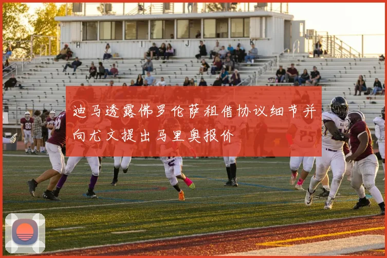 迪马透露佛罗伦萨租借协议细节并向尤文提出马里奥报价