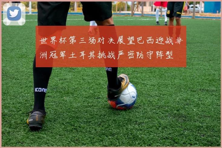 世界杯第三场对决展望巴西迎战非洲冠军土耳其挑战严密防守阵型