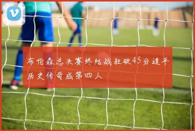 布伦森总决赛终结战狂砍45分追平历史传奇成第四人