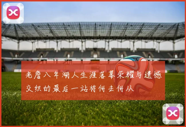 老詹八年湖人生涯落幕荣耀与遗憾交织的最后一站将何去何从