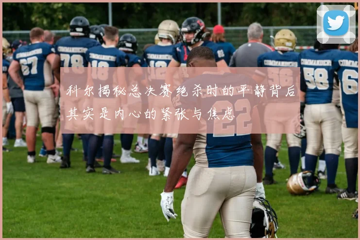 科尔揭秘总决赛绝杀时的平静背后其实是内心的紧张与焦虑