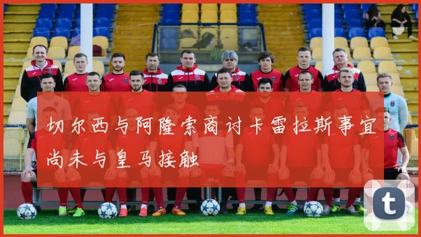 切尔西与阿隆索商讨卡雷拉斯事宜尚未与皇马接触