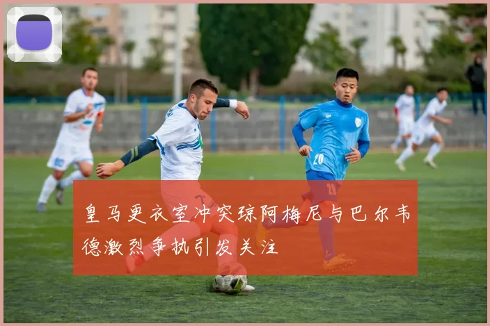 皇马更衣室冲突琼阿梅尼与巴尔韦德激烈争执引发关注
