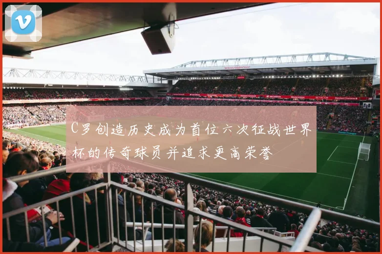 C罗创造历史成为首位六次征战世界杯的传奇球员并追求更高荣誉
