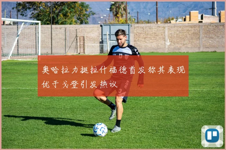 奥哈拉力挺拉什福德首发称其表现优于戈登引发热议