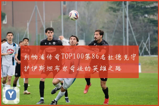 利物浦传奇TOP100第86名杜德克守护伊斯坦布尔奇迹的英雄之路