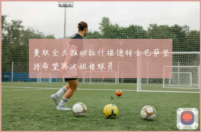 曼联全力推动拉什福德转会巴萨坚持希望再次租借球员