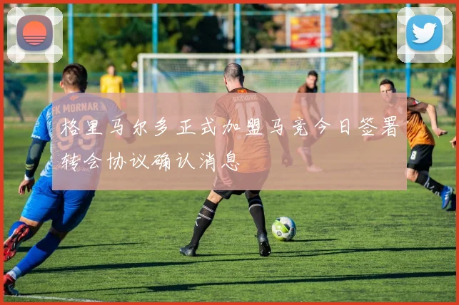 格里马尔多正式加盟马竞今日签署转会协议确认消息