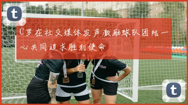 C罗在社交媒体发声激励球队团结一心共同追求胜利使命